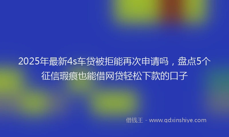 2025年最新4s车贷被拒能再次申请吗，盘点5个征信瑕疵也能借网贷轻松下款的口子