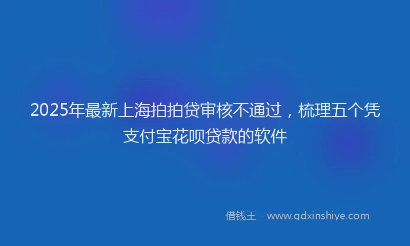 2025年最新上海拍拍贷审核不通过，梳理五个凭支付宝花呗贷款的软件