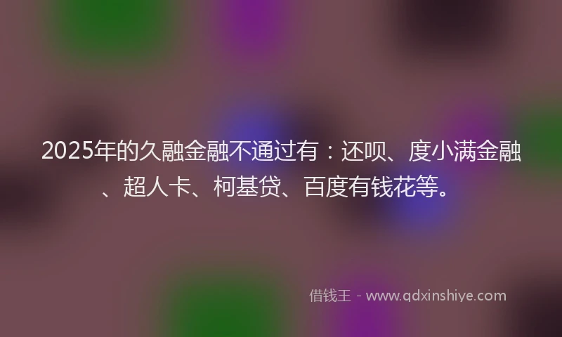 2025年的久融金融不通过有：还呗、度小满金融、超人卡、柯基贷、百度有钱花等。