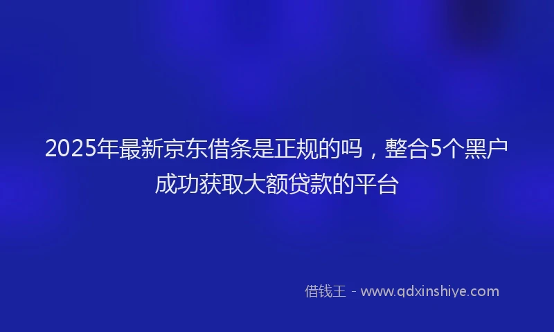 2025年最新京东借条是正规的吗，整合5个黑户成功获取大额贷款的平台