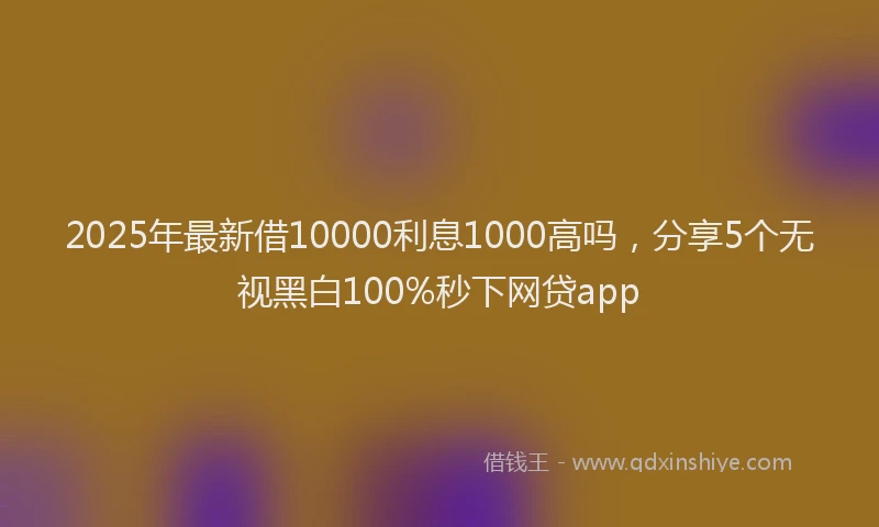 2025年最新借10000利息1000高吗，分享5个无视黑白100%秒下网贷app
