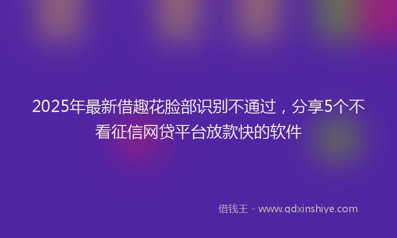 2025年最新借趣花脸部识别不通过，分享5个不看征信网贷平台放款快的软件