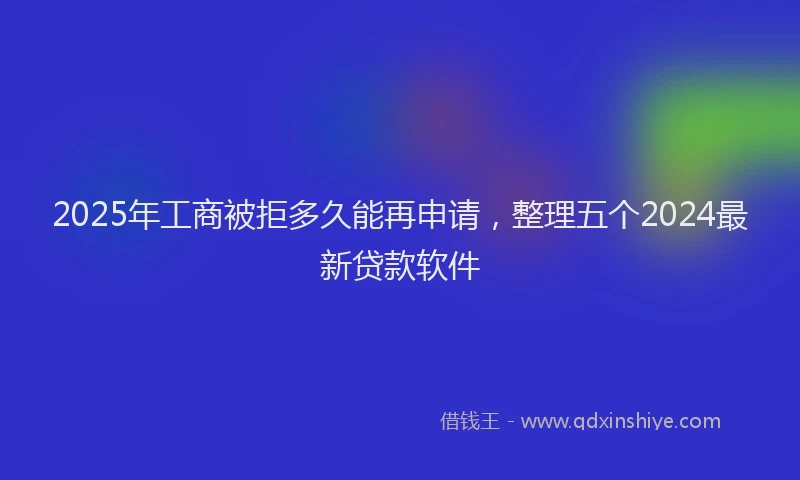 2025年工商被拒多久能再申请，整理五个2024最新贷款软件