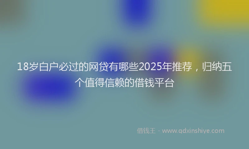 18岁白户必过的网贷有哪些2025年推荐，归纳五个值得信赖的借钱平台