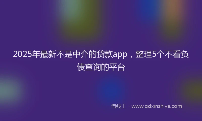2025年最新不是中介的贷款app，整理5个不看负债查询的平台
