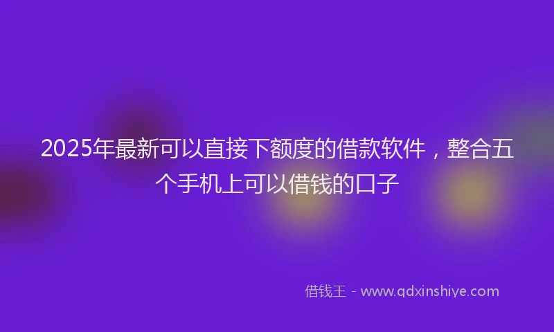 2025年最新可以直接下额度的借款软件，整合五个手机上可以借钱的口子