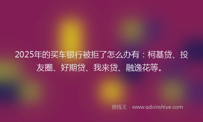 2025年的买车银行被拒了怎么办有：柯基贷、投友圈、好期贷、我来贷、融逸花等。