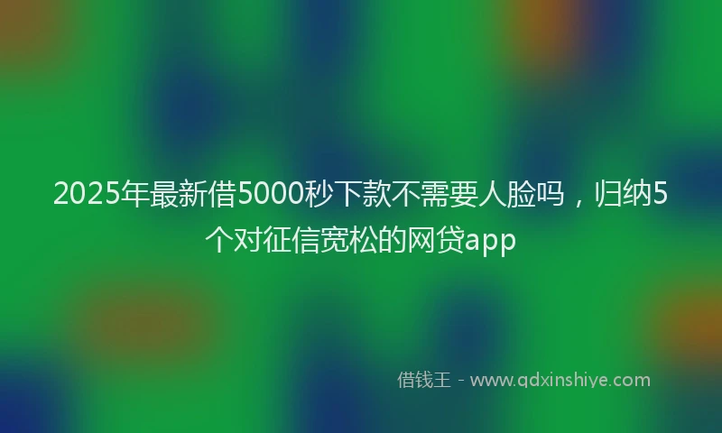 2025年最新借5000秒下款不需要人脸吗，归纳5个对征信宽松的网贷app