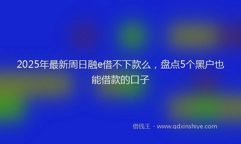 2025年最新周日融e借不下款么，盘点5个黑户也能借款的口子