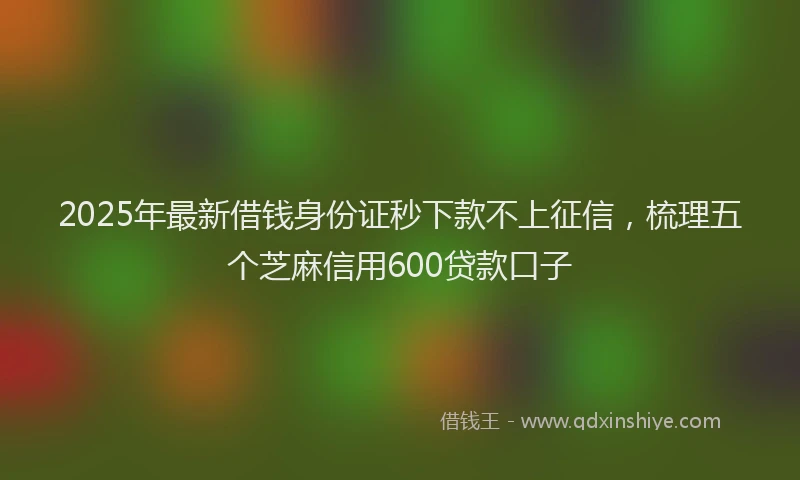 2025年最新借钱身份证秒下款不上征信，梳理五个芝麻信用600贷款口子