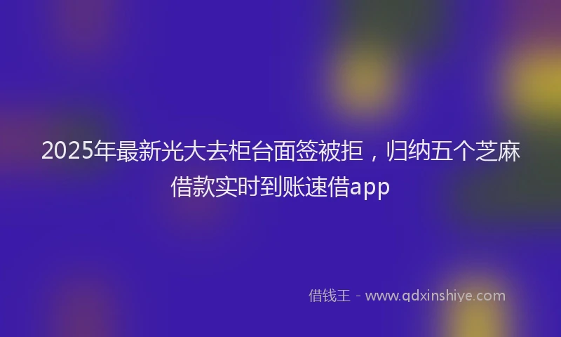 2025年最新光大去柜台面签被拒，归纳五个芝麻借款实时到账速借app