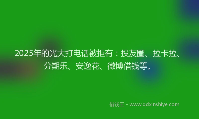 2025年的光大打电话被拒有：投友圈、拉卡拉、分期乐、安逸花、微博借钱等。