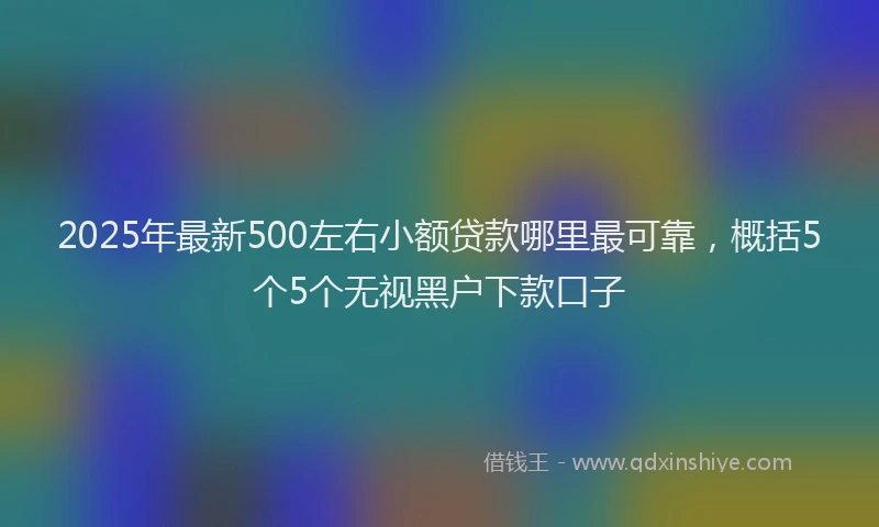 2025年最新500左右小额贷款哪里最可靠，概括5个5个无视黑户下款口子