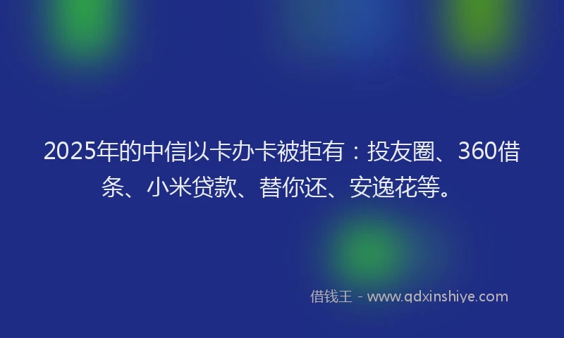 2025年的中信以卡办卡被拒有：投友圈、360借条、小米贷款、替你还、安逸花等。