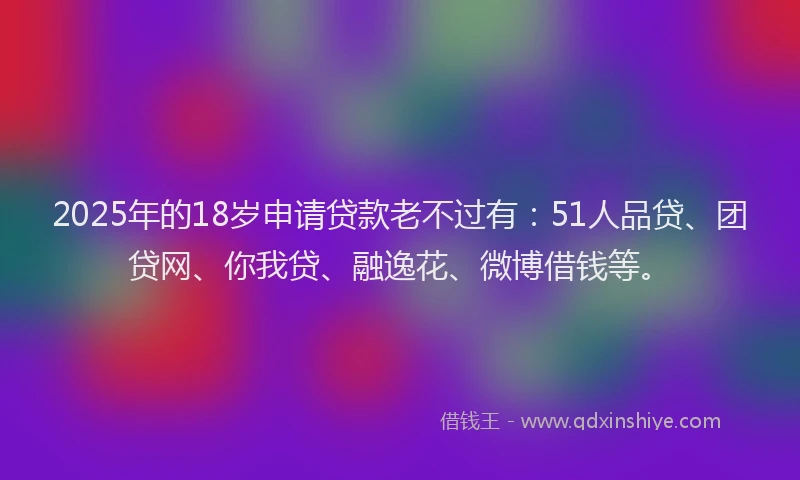 2025年的18岁申请贷款老不过有：51人品贷、团贷网、你我贷、融逸花、微博借钱等。