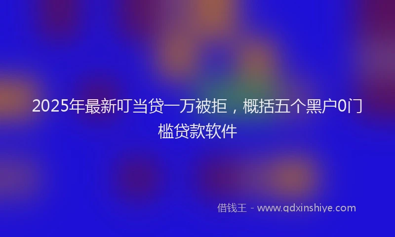 2025年最新叮当贷一万被拒，概括五个黑户0门槛贷款软件