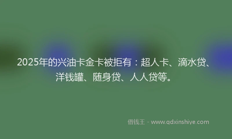 2025年的兴油卡金卡被拒有：超人卡、滴水贷、洋钱罐、随身贷、人人贷等。