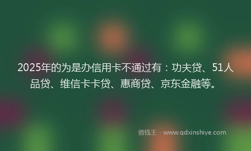 2025年的为是办信用卡不通过有：功夫贷、51人品贷、维信卡卡贷、惠商贷、京东金融等。