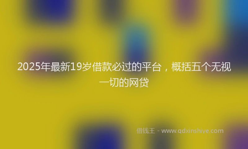 2025年最新19岁借款必过的平台，概括五个无视一切的网贷
