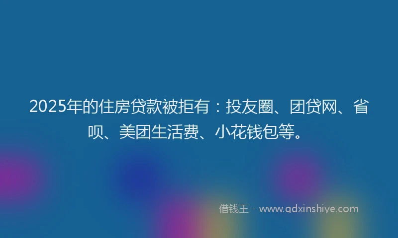 2025年的住房贷款被拒有：投友圈、团贷网、省呗、美团生活费、小花钱包等。