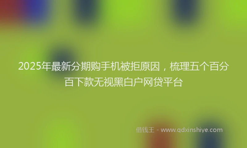 2025年最新分期购手机被拒原因，梳理五个百分百下款无视黑白户网贷平台