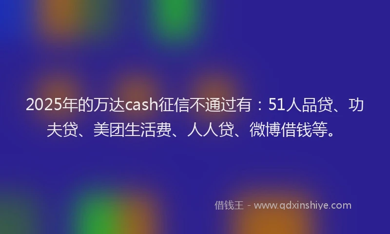 2025年的万达cash征信不通过有：51人品贷、功夫贷、美团生活费、人人贷、微博借钱等。
