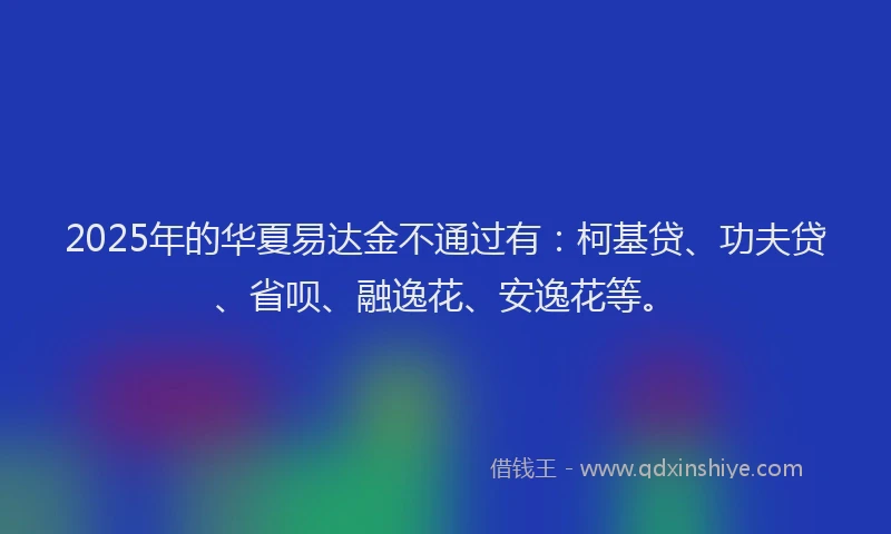 2025年的华夏易达金不通过有：柯基贷、功夫贷、省呗、融逸花、安逸花等。