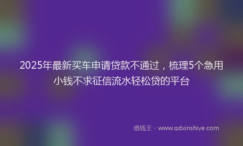 2025年最新买车申请贷款不通过，梳理5个急用小钱不求征信流水轻松贷的平台