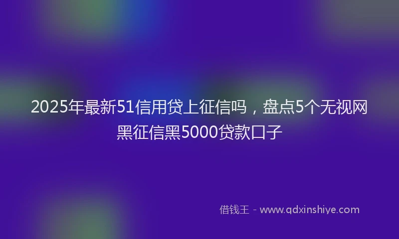 2025年最新51信用贷上征信吗，盘点5个无视网黑征信黑5000贷款口子