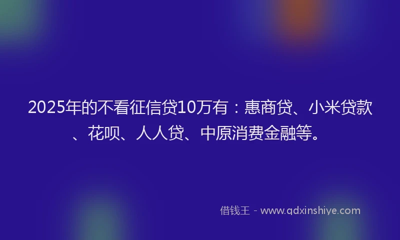 2025年的不看征信贷10万有：惠商贷、小米贷款、花呗、人人贷、中原消费金融等。
