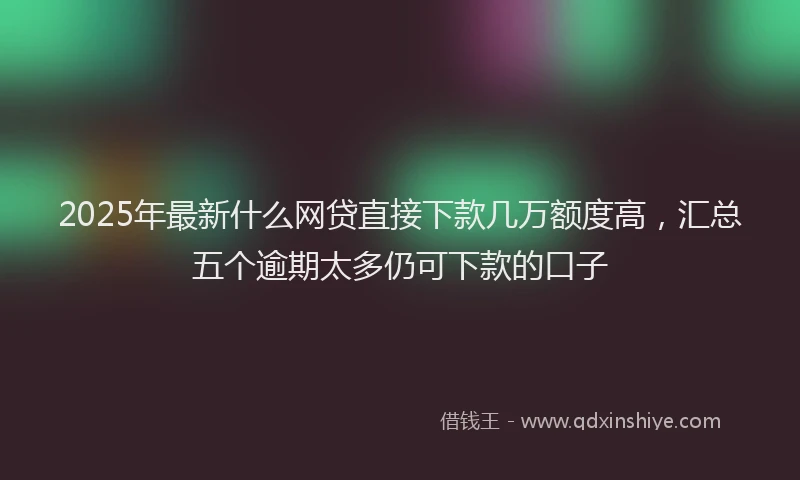 2025年最新什么网贷直接下款几万额度高，汇总五个逾期太多仍可下款的口子