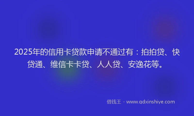 2025年的信用卡贷款申请不通过有：拍拍贷、快贷通、维信卡卡贷、人人贷、安逸花等。