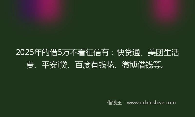 2025年的借5万不看征信有：快贷通、美团生活费、平安i贷、百度有钱花、微博借钱等。