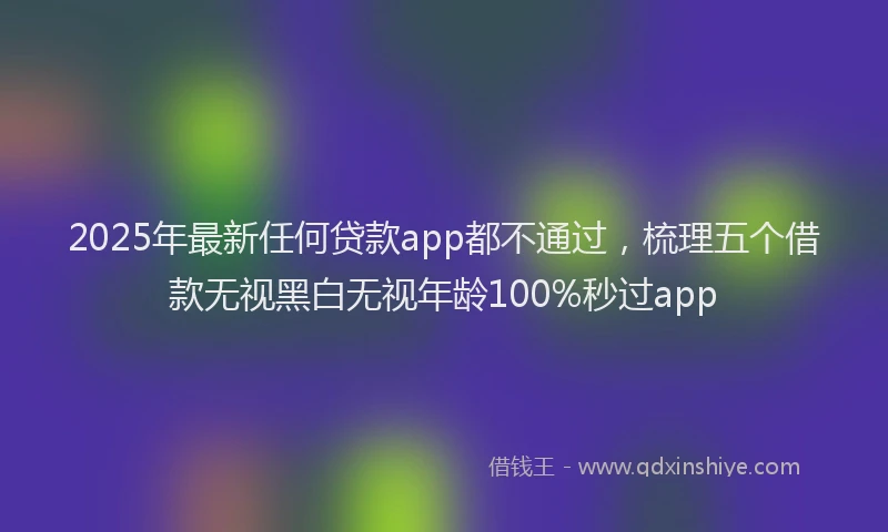 2025年最新任何贷款app都不通过，梳理五个借款无视黑白无视年龄100%秒过app