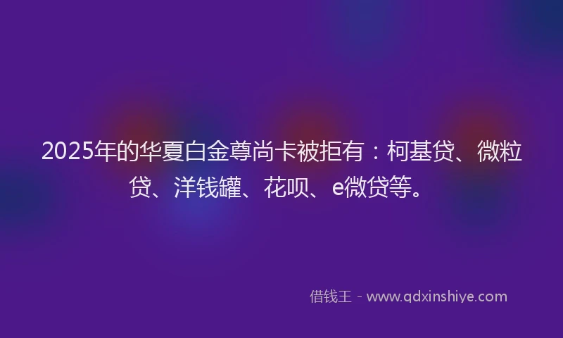 2025年的华夏白金尊尚卡被拒有：柯基贷、微粒贷、洋钱罐、花呗、e微贷等。