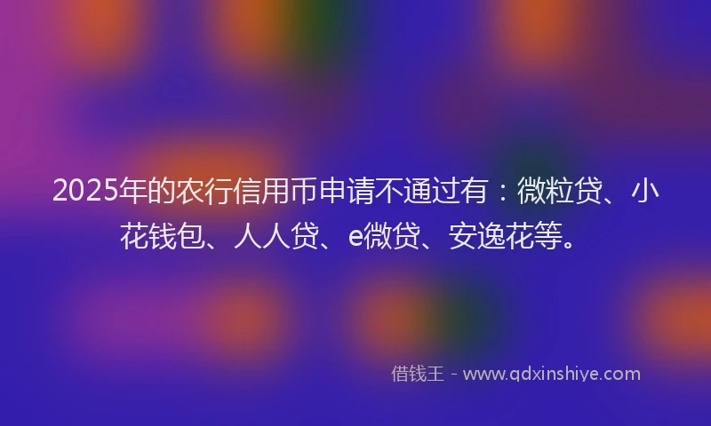 2025年的农行信用币申请不通过有：微粒贷、小花钱包、人人贷、e微贷、安逸花等。