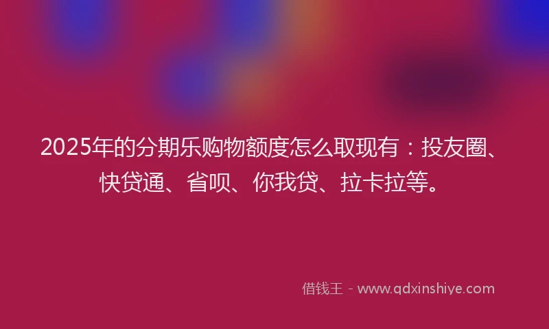 2025年的分期乐购物额度怎么取现有：投友圈、快贷通、省呗、你我贷、拉卡拉等。