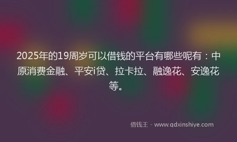 2025年的19周岁可以借钱的平台有哪些呢有：中原消费金融、平安i贷、拉卡拉、融逸花、安逸花等。