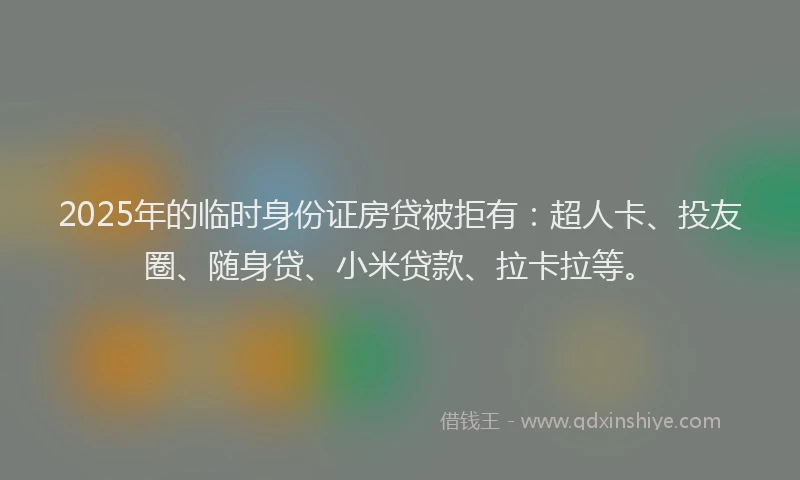 2025年的临时身份证房贷被拒有：超人卡、投友圈、随身贷、小米贷款、拉卡拉等。