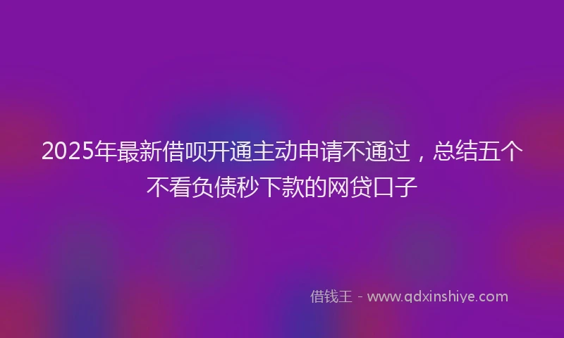 2025年最新借呗开通主动申请不通过，总结五个不看负债秒下款的网贷口子