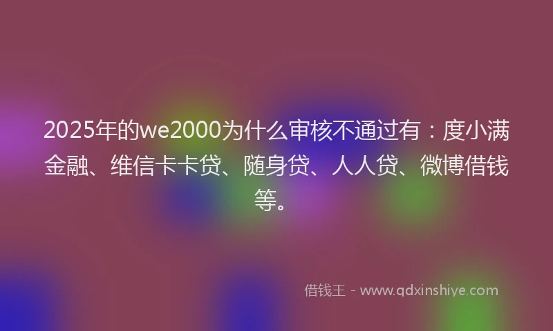 2025年的we2000为什么审核不通过有：度小满金融、维信卡卡贷、随身贷、人人贷、微博借钱等。