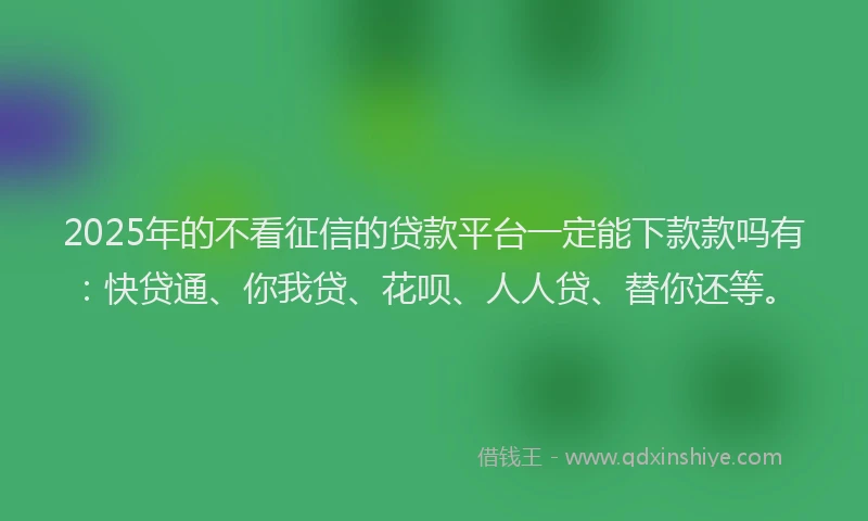 2025年的不看征信的贷款平台一定能下款款吗有：快贷通、你我贷、花呗、人人贷、替你还等。
