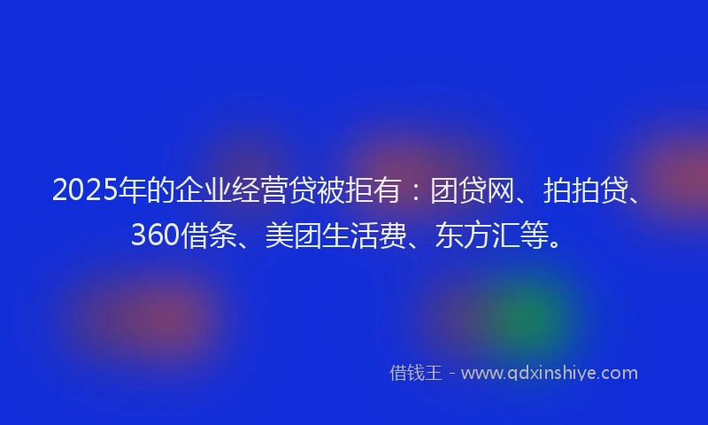 2025年的企业经营贷被拒有：团贷网、拍拍贷、360借条、美团生活费、东方汇等。