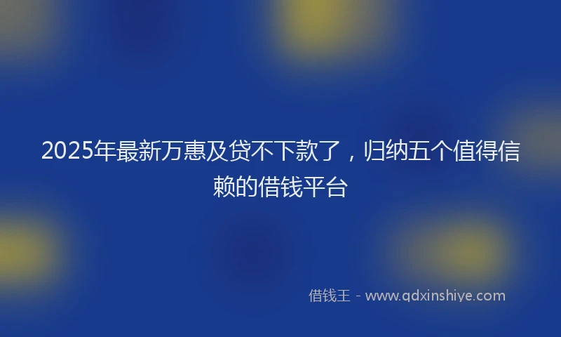 2025年最新万惠及贷不下款了，归纳五个值得信赖的借钱平台