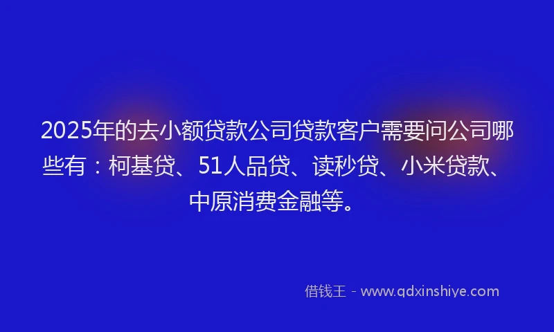 2025年的去小额贷款公司贷款客户需要问公司哪些有：柯基贷、51人品贷、读秒贷、小米贷款、中原消费金融等。