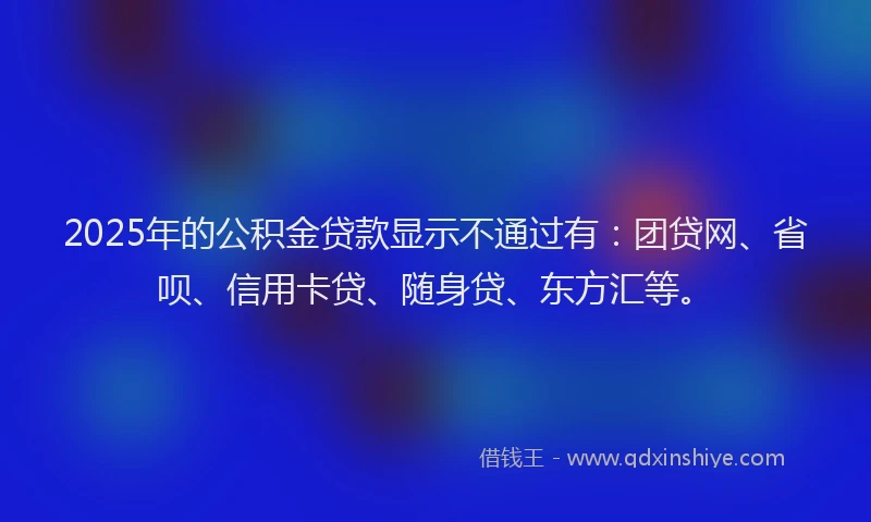 2025年的公积金贷款显示不通过有：团贷网、省呗、信用卡贷、随身贷、东方汇等。