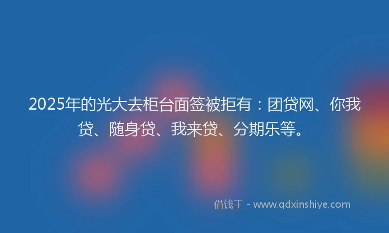 2025年的光大去柜台面签被拒有：团贷网、你我贷、随身贷、我来贷、分期乐等。