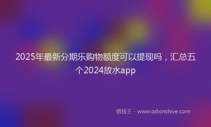 2025年最新分期乐购物额度可以提现吗，汇总五个2024放水app