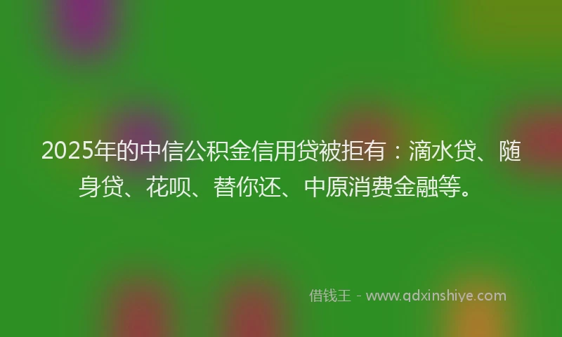 2025年的中信公积金信用贷被拒有：滴水贷、随身贷、花呗、替你还、中原消费金融等。