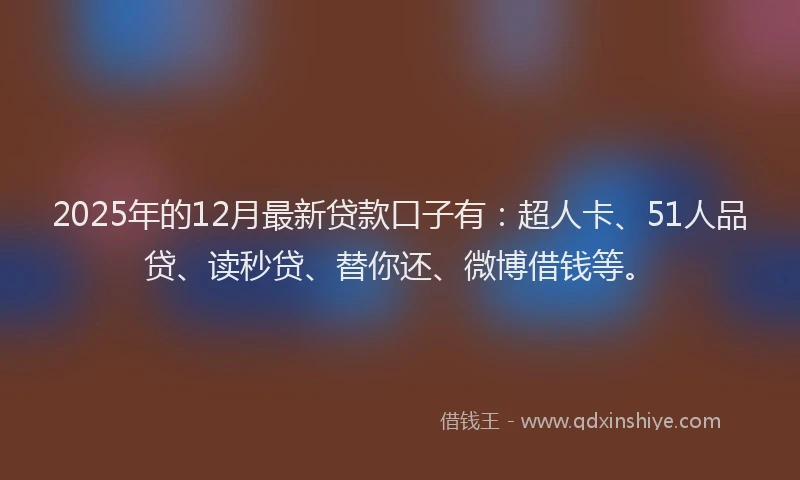 2025年的12月最新贷款口子有：超人卡、51人品贷、读秒贷、替你还、微博借钱等。